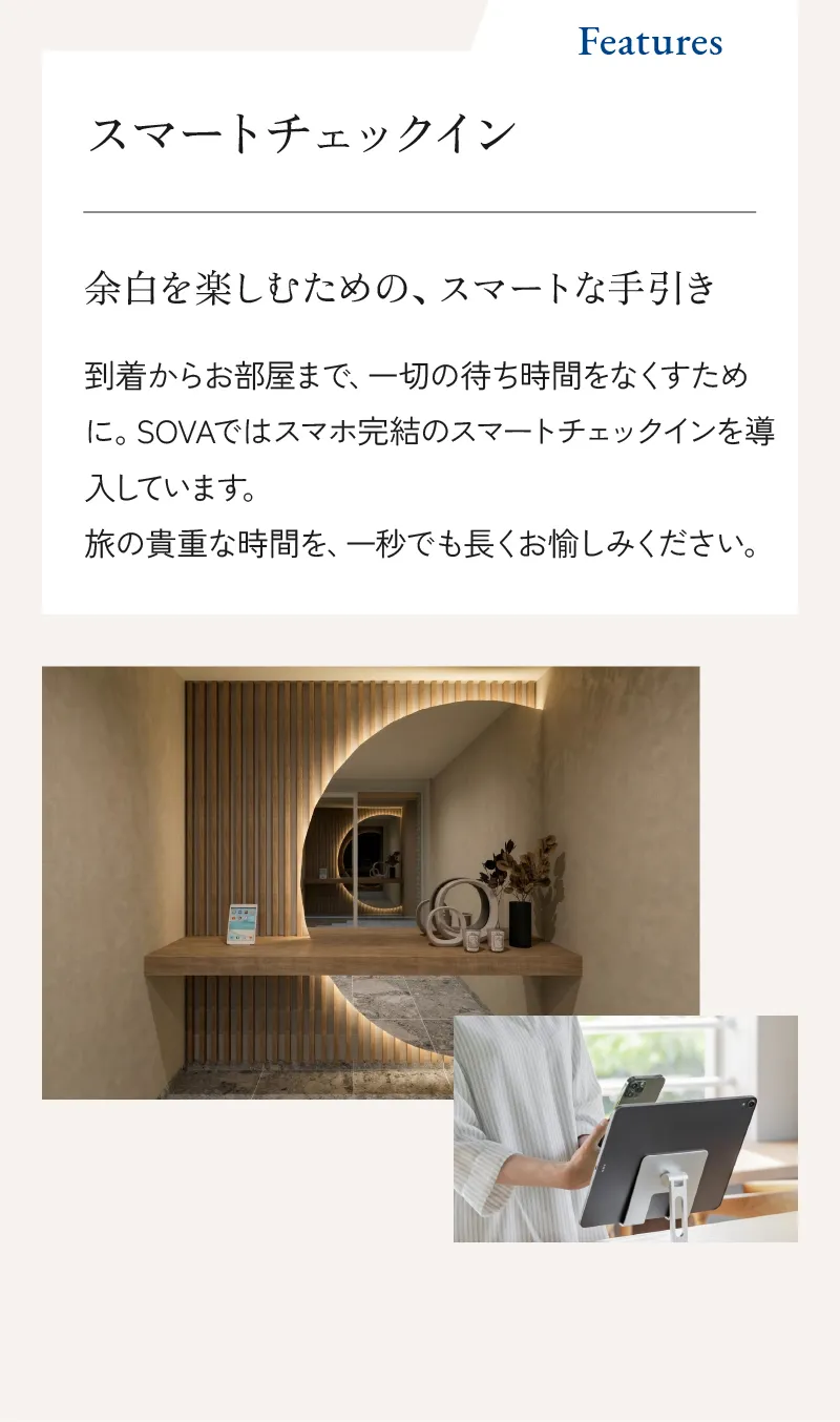 スマートチェックイン 余白を楽しむための、スマートな手引き。到着からお部屋まで、一切の待ち時間をなくすために。SOVAではスマホ完結のスマートチェックインを導入しています。旅の貴重な時間を、一秒でも長くお愉しみください。